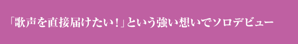 「歌声を直接届けたい！」という強い想いでソロデビュー。